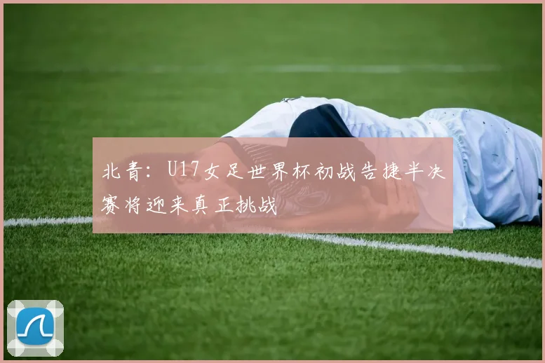北青：U17女足世界杯初战告捷半决赛将迎来真正挑战