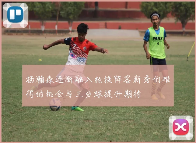 杨瀚森逐渐融入轮换阵容新秀们难得的机会与三分球提升期待