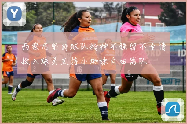 西蒙尼坚持球队精神不强留不全情投入球员支持小蜘蛛自由离队