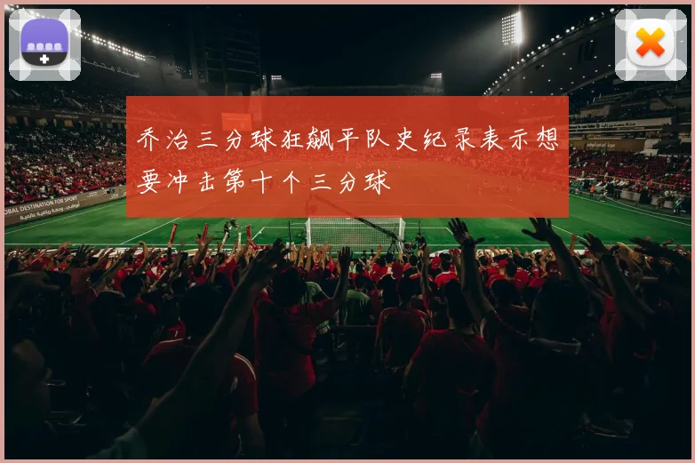 乔治三分球狂飙平队史纪录表示想要冲击第十个三分球
