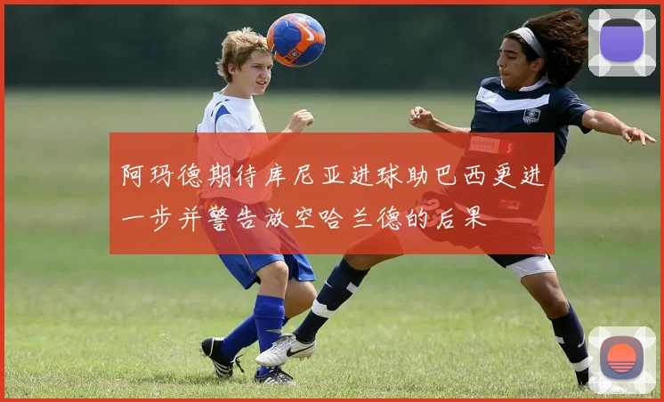 阿玛德期待库尼亚进球助巴西更进一步并警告放空哈兰德的后果