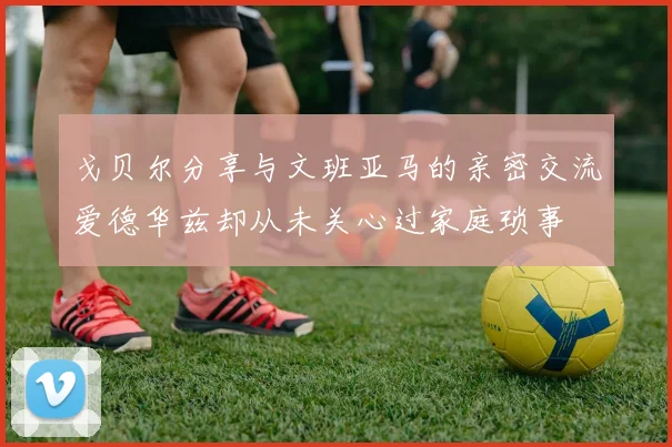戈贝尔分享与文班亚马的亲密交流爱德华兹却从未关心过家庭琐事