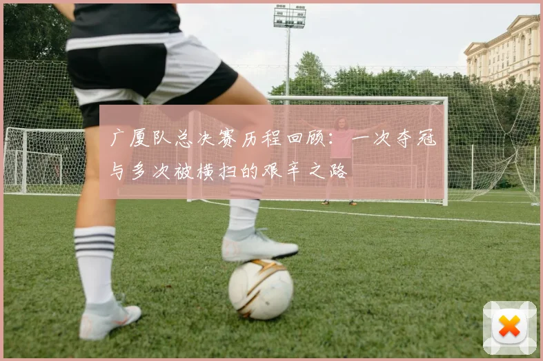 广厦队总决赛历程回顾：一次夺冠与多次被横扫的艰辛之路