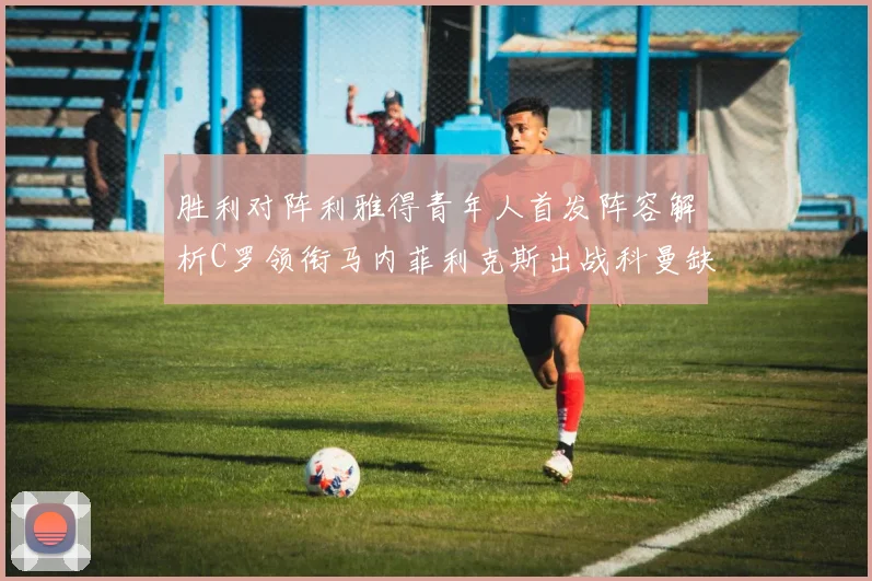 胜利对阵利雅得青年人首发阵容解析C罗领衔马内菲利克斯出战科曼缺席