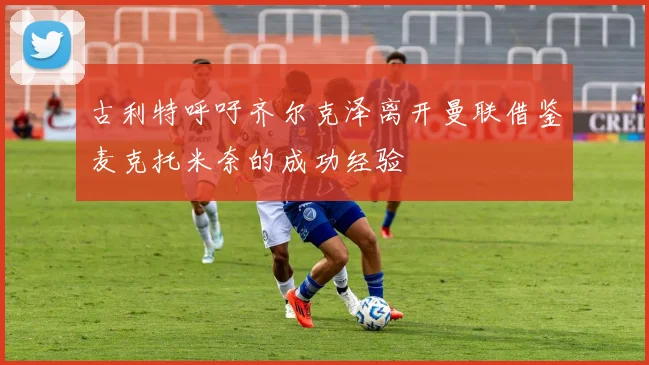 古利特呼吁齐尔克泽离开曼联借鉴麦克托米奈的成功经验