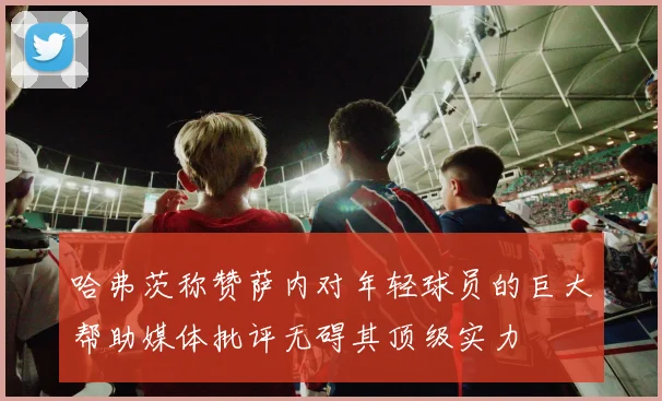 哈弗茨称赞萨内对年轻球员的巨大帮助媒体批评无碍其顶级实力