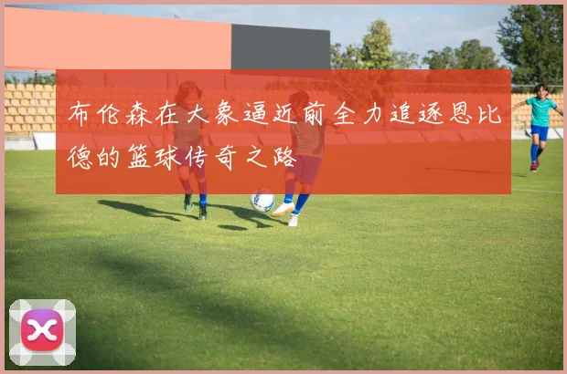布伦森在大象逼近前全力追逐恩比德的篮球传奇之路