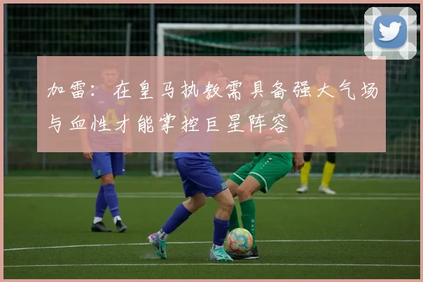 加雷：在皇马执教需具备强大气场与血性才能掌控巨星阵容