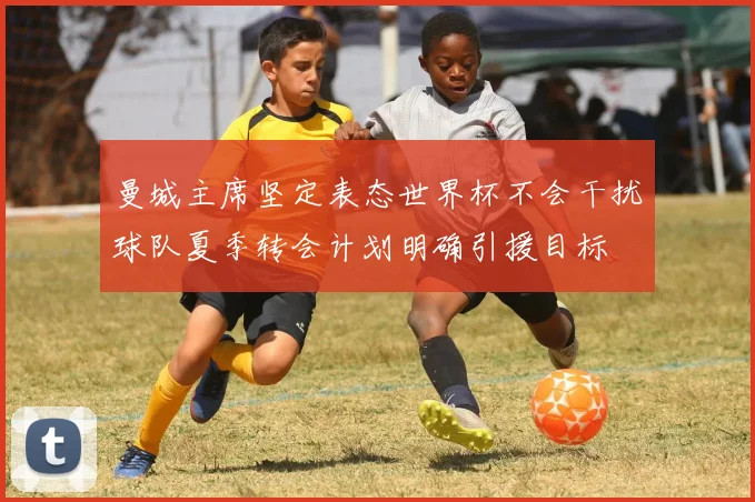 曼城主席坚定表态世界杯不会干扰球队夏季转会计划明确引援目标